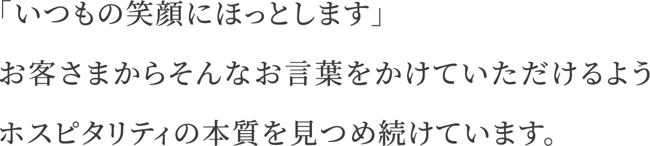 「いつもの笑顔にほっとします」お客さまからそんなお言葉をかけていただけるようホスピタリティの本質を見つめ続けています。